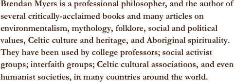 Brendan Myers is a professional philosopher, and the author of several critically-acclaimed books and many articles on environmentalism, mythology, folklore, social and political values, Celtic culture and heritage, and Aboriginal spirituality. They have been used by college professors; social activist groups; interfaith groups; Celtic cultural associations, and even humanist societies, in many countries around the world.