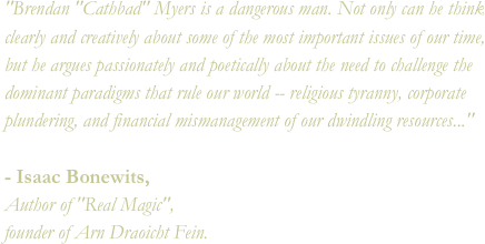 "Brendan "Cathbad" Myers is a dangerous man. Not only can he think clearly and creatively about some of the most important issues of our time, but he argues passionately and poetically about the need to challenge the dominant paradigms that rule our world -- religious tyranny, corporate plundering, and financial mismanagement of our dwindling resources..."- Isaac Bonewits, Author of "Real Magic", founder of Arn Draoicht Fein.